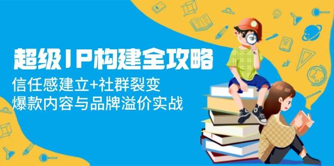 超级IP构建全攻略：信任感建立+社群裂变，爆款内容与品牌溢价实战-AI创作学习-提示词应用-短视频玩法青花瓷AI学习网